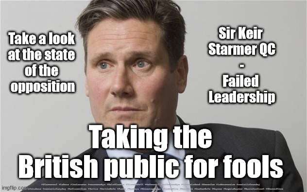 Starmer - Taking British Voters for Fools | Take a look 
at the state 
of the 
opposition; Sir Keir 
Starmer QC
-
Failed 
Leadership; Taking the British public for fools; #Starmerout #Labour #JonLansman #wearecorbyn #KeirStarmer #DianeAbbott #McDonnell #cultofcorbyn #labourisdead #Momentum #labourracism #socialistsunday #nevervotelabour #socialistanyday #Antisemitism #Savile #SavileGate #Paedo #Worboys #GroomingGangs #Paedophile #BeerGate #DurhamGate #Rayner #AngelaRayner #BasicInstinct #SharonStone | image tagged in kier starmer,starmerout,labourisdead,cultofcorbyn,beergate durhamgate pizzagate | made w/ Imgflip meme maker