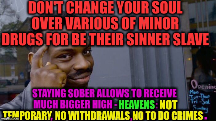 -Find patience inside own spirit. | DON'T CHANGE YOUR SOUL OVER VARIOUS OF MINOR DRUGS FOR BE THEIR SINNER SLAVE; STAYING SOBER ALLOWS TO RECEIVE MUCH BIGGER HIGH - HEAVENS: NOT TEMPORARY, NO WITHDRAWALS, NO TO DO CRIMES. NO TO DO CRIMES; NOT; HEAVENS; TEMPORARY; . , , NO WITHDRAWALS | image tagged in memes,roll safe think about it,welcome to heaven,don't do drugs,police chasing guy,too damn high | made w/ Imgflip meme maker