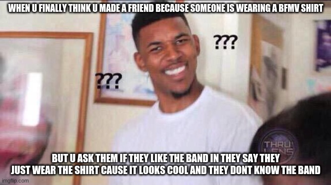 All metal heads understand this | WHEN U FINALLY THINK U MADE A FRIEND BECAUSE SOMEONE IS WEARING A BFMV SHIRT; BUT U ASK THEM IF THEY LIKE THE BAND IN THEY SAY THEY JUST WEAR THE SHIRT CAUSE IT LOOKS COOL AND THEY DONT KNOW THE BAND | image tagged in black guy confused,lol so funny | made w/ Imgflip meme maker