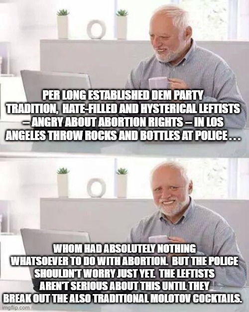 History has taught us when the Left REALLY means it. | PER LONG ESTABLISHED DEM PARTY TRADITION,  HATE-FILLED AND HYSTERICAL LEFTISTS -- ANGRY ABOUT ABORTION RIGHTS -- IN LOS ANGELES THROW ROCKS AND BOTTLES AT POLICE . . . WHOM HAD ABSOLUTELY NOTHING WHATSOEVER TO DO WITH ABORTION.  BUT THE POLICE SHOULDN'T WORRY JUST YET.  THE LEFTISTS AREN'T SERIOUS ABOUT THIS UNTIL THEY BREAK OUT THE ALSO TRADITIONAL MOLOTOV COCKTAILS. | image tagged in hide the pain harold | made w/ Imgflip meme maker
