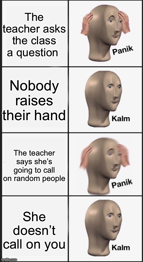 This happens to me every day |  The teacher asks the class a question; Nobody raises their hand; The teacher says she’s going to call on random people; She doesn’t call on you | image tagged in panik kalm panik kalm | made w/ Imgflip meme maker