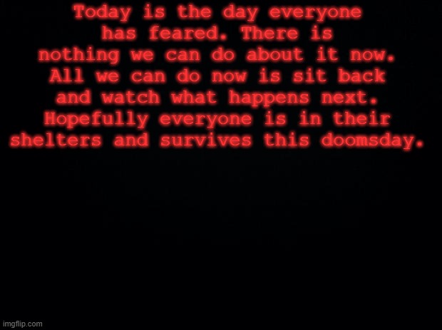 The time has come... | Today is the day everyone has feared. There is nothing we can do about it now. All we can do now is sit back and watch what happens next. Hopefully everyone is in their shelters and survives this doomsday. | image tagged in black background | made w/ Imgflip meme maker