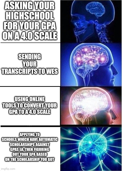 Expanding Brain Meme | ASKING YOUR HIGHSCHOOL FOR YOUR GPA ON A 4.0 SCALE; SENDING YOUR TRANSCRIPTS TO WES; USING ONLINE TOOLS TO CONVERT YOUR GPA TO A 4.0 SCALE; APPLYING TO SCHOOLS WHICH HAVE AUTOMATIC SCHOLARSHIPS AGAINST GPAS EA, THEN FIGURING OUT YOUR GPA BASED ON THE SCHOLARSHIP YOU GOT | image tagged in memes,expanding brain | made w/ Imgflip meme maker