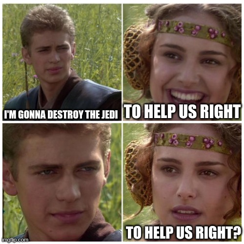 Anakin Padme Meme | TO HELP US RIGHT; I'M GONNA DESTROY THE JEDI; TO HELP US RIGHT? | image tagged in anakin padme meme | made w/ Imgflip meme maker