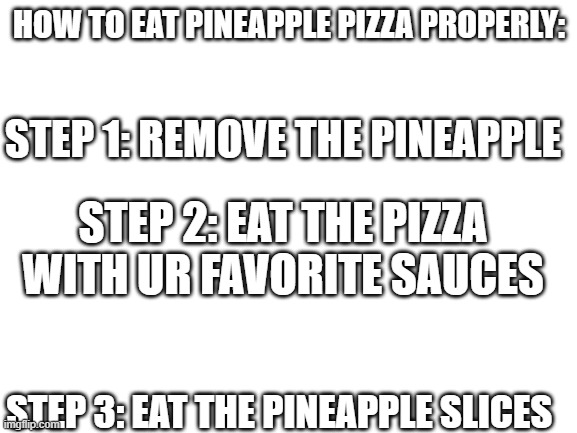 Problem Italians? | HOW TO EAT PINEAPPLE PIZZA PROPERLY:; STEP 1: REMOVE THE PINEAPPLE; STEP 2: EAT THE PIZZA WITH UR FAVORITE SAUCES; STEP 3: EAT THE PINEAPPLE SLICES | image tagged in blank white template | made w/ Imgflip meme maker