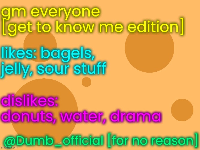 no_watermark | gm everyone
[get to know me edition]; likes: bagels, jelly, sour stuff; dislikes: donuts, water, drama; @Dumb_official [for no reason] | image tagged in no_watermark | made w/ Imgflip meme maker