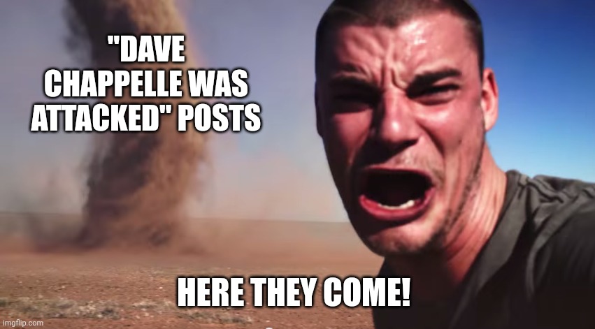 Here it comes | "DAVE CHAPPELLE WAS ATTACKED" POSTS; HERE THEY COME! | image tagged in here it comes | made w/ Imgflip meme maker