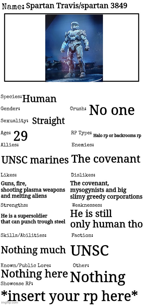 Pls mods accept this | Spartan Travis/spartan 3849; Human; No one; Straight; 29; Halo rp or backrooms rp; The covenant; UNSC marines; The covenant, mysogynists and big slimy greedy corporations; Guns, fire, shooting plasma weapons and melting aliens; He is still only human tho; He is a supersoldier that can punch trough steel; Nothing much; UNSC; Nothing here; Nothing; *insert your rp here* | image tagged in new oc showcase for rp stream | made w/ Imgflip meme maker