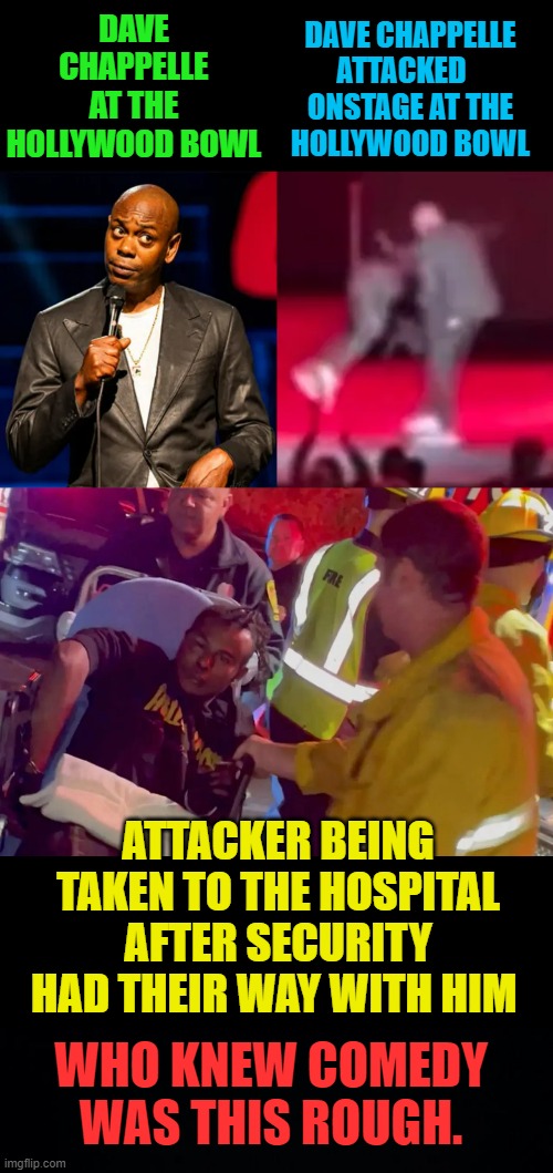 Security! Security! | DAVE CHAPPELLE ATTACKED    ONSTAGE AT THE  HOLLYWOOD BOWL; DAVE CHAPPELLE AT THE HOLLYWOOD BOWL; ATTACKER BEING TAKEN TO THE HOSPITAL AFTER SECURITY HAD THEIR WAY WITH HIM; WHO KNEW COMEDY WAS THIS ROUGH. | image tagged in memes,politics,dave chappelle,hollywood,bowl,attack | made w/ Imgflip meme maker