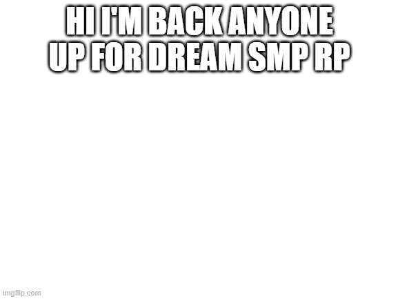 Blank White Template | HI I'M BACK ANYONE UP FOR DREAM SMP RP | image tagged in blank white template | made w/ Imgflip meme maker
