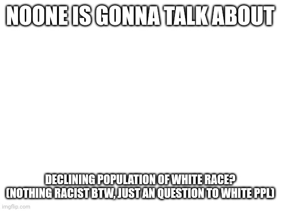 Blank White Template | NOONE IS GONNA TALK ABOUT; DECLINING POPULATION OF WHITE RACE?
(NOTHING RACIST BTW, JUST AN QUESTION TO WHITE PPL) | image tagged in blank white template | made w/ Imgflip meme maker
