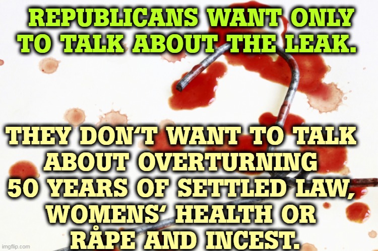 The Republican War on Women continues. | REPUBLICANS WANT ONLY TO TALK ABOUT THE LEAK. THEY DON'T WANT TO TALK 
ABOUT OVERTURNING 
50 YEARS OF SETTLED LAW, 
WOMENS' HEALTH OR 
RÅPE AND INCEST. | image tagged in bloody coat hanger,abortion,womens rights,supreme court | made w/ Imgflip meme maker