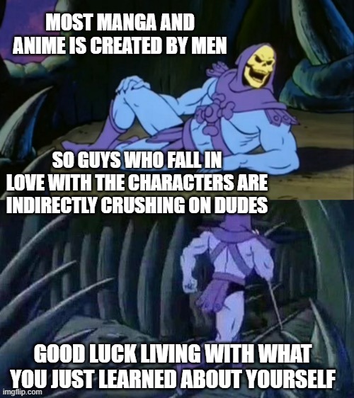 Skeletor disturbing facts | MOST MANGA AND ANIME IS CREATED BY MEN; SO GUYS WHO FALL IN LOVE WITH THE CHARACTERS ARE INDIRECTLY CRUSHING ON DUDES; GOOD LUCK LIVING WITH WHAT YOU JUST LEARNED ABOUT YOURSELF | image tagged in skeletor disturbing facts | made w/ Imgflip meme maker