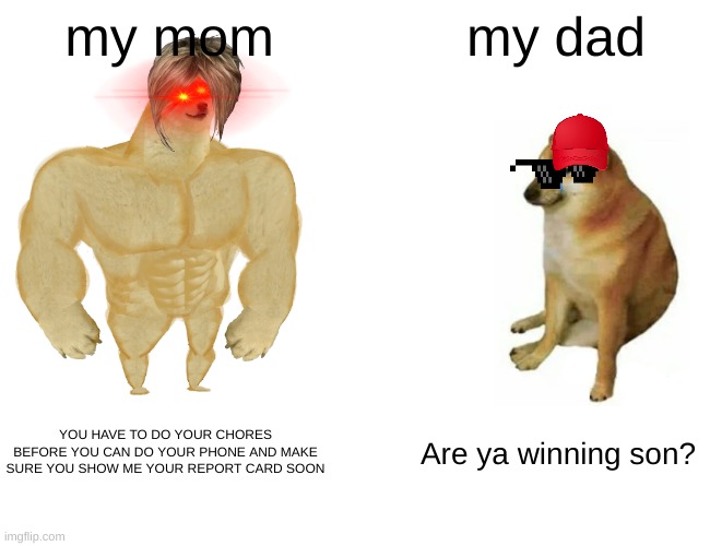 true | my mom; my dad; YOU HAVE TO DO YOUR CHORES BEFORE YOU CAN DO YOUR PHONE AND MAKE SURE YOU SHOW ME YOUR REPORT CARD SOON; Are ya winning son? | image tagged in memes,buff doge vs cheems | made w/ Imgflip meme maker