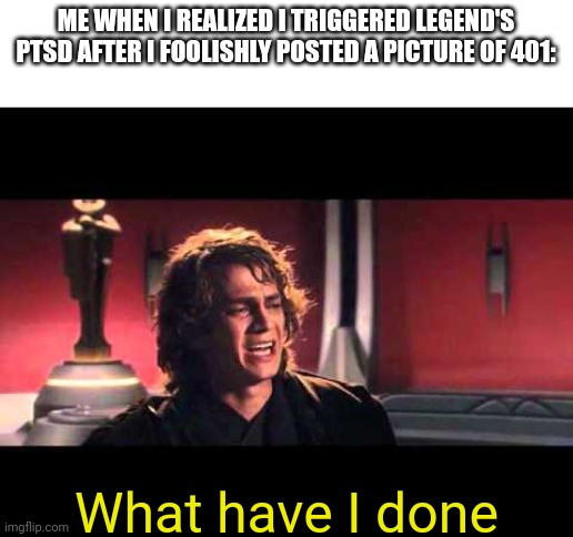 I am so sorry legend, I didn't realize 401 triggered your PTSD | ME WHEN I REALIZED I TRIGGERED LEGEND'S PTSD AFTER I FOOLISHLY POSTED A PICTURE OF 401:; What have I done | image tagged in anakin what have i done,drm oc | made w/ Imgflip meme maker