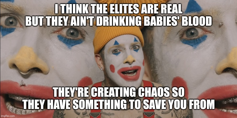 Clown World | I THINK THE ELITES ARE REAL BUT THEY AIN'T DRINKING BABIES' BLOOD; THEY'RE CREATING CHAOS SO THEY HAVE SOMETHING TO SAVE YOU FROM | image tagged in clown world | made w/ Imgflip meme maker