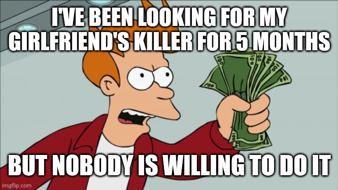 Shut Up And Take My Money Fry | I'VE BEEN LOOKING FOR MY GIRLFRIEND'S KILLER FOR 5 MONTHS; BUT NOBODY IS WILLING TO DO IT | image tagged in memes,shut up and take my money fry | made w/ Imgflip meme maker