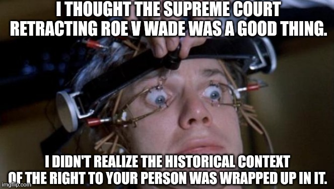 Don't be a dumbass. Roe v Wade is what stopped the government from strapping you to a chair and injecting you with whatever they | I THOUGHT THE SUPREME COURT RETRACTING ROE V WADE WAS A GOOD THING. I DIDN'T REALIZE THE HISTORICAL CONTEXT OF THE RIGHT TO YOUR PERSON WAS WRAPPED UP IN IT. | image tagged in clockwork orange,supreme court,abortion | made w/ Imgflip meme maker