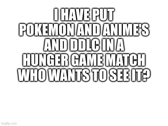 yes or no | I HAVE PUT POKEMON AND ANIME'S AND DDLC IN A HUNGER GAME MATCH WHO WANTS TO SEE IT? | image tagged in blank white template | made w/ Imgflip meme maker