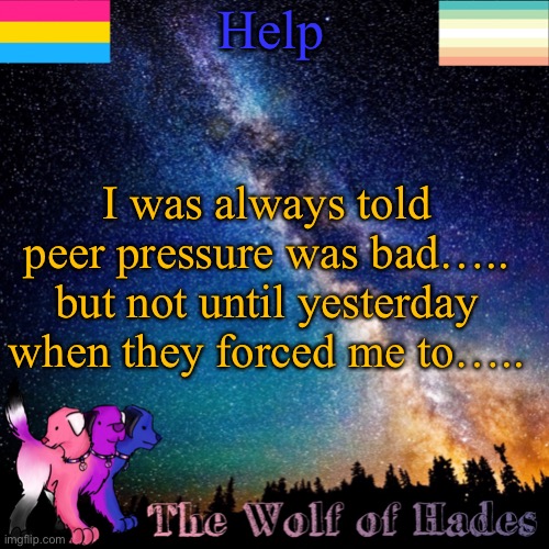 I will finish in the comments | Help; I was always told peer pressure was bad….. but not until yesterday when they forced me to….. | image tagged in thewolfofhades announcement templete | made w/ Imgflip meme maker