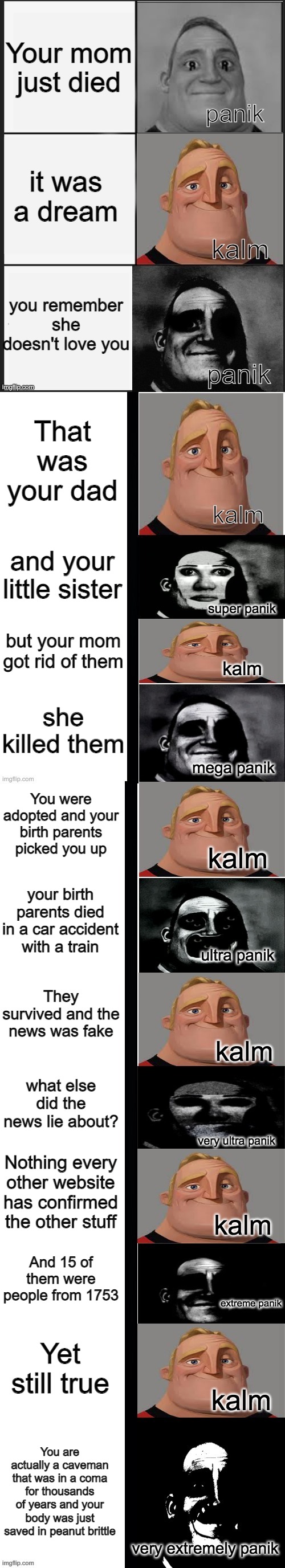 panik kalm panik (mr incredible 2nd extended) |  Your mom just died; it was a dream; you remember she doesn't love you; That was your dad; and your little sister; but your mom got rid of them; she killed them; You were adopted and your birth parents picked you up; your birth parents died in a car accident with a train; They survived and the news was fake; what else did the news lie about? Nothing every other website has confirmed the other stuff; And 15 of them were people from 1753; Yet still true; You are actually a caveman that was in a coma for thousands of years and your body was just saved in peanut brittle | image tagged in panik kalm panik mr incredible 2nd extended | made w/ Imgflip meme maker