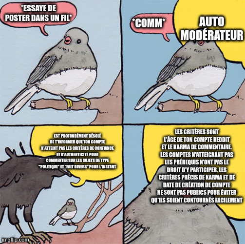 Interrupting bird | AUTO
MODÉRATEUR; *ESSAYE DE POSTER DANS UN FIL*; *COMM*; LES CRITÈRES SONT L'ÂGE DE TON COMPTE REDDIT ET LE KARMA DE COMMENTAIRE. LES COMPTES N'ATTEIGNANT PAS LES PRÉREQUIS N'ONT PAS LE DROIT D'Y PARTICIPER. LES CRITÈRES PRÉCIS DE KARMA ET DE DATE DE CRÉATION DE COMPTE NE SONT PAS PUBLICS POUR ÉVITER QU'ILS SOIENT CONTOURNÉS FACILEMENT; EST PROFONDÉMENT DÉSOLÉ DE T'INFORMER QUE TON COMPTE N'ATTEINT PAS LES CRITÈRES DE CONFIANCE ET D'AUTHENTICITÉ POUR COMMENTER SUR LES SUJETS DE TYPE "POLITIQUE" ET "FAIT DIVERS" POUR L'INSTANT | image tagged in interrupting bird | made w/ Imgflip meme maker