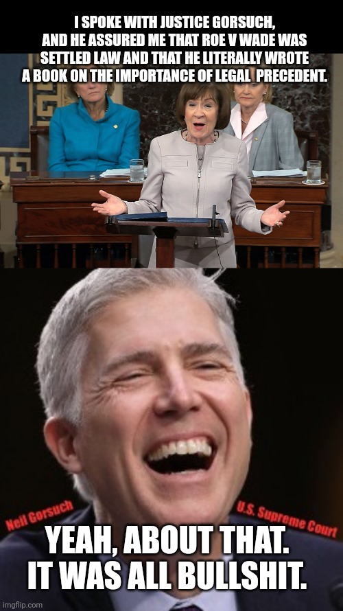Senator Collins is a fool. | I SPOKE WITH JUSTICE GORSUCH, AND HE ASSURED ME THAT ROE V WADE WAS SETTLED LAW AND THAT HE LITERALLY WROTE A BOOK ON THE IMPORTANCE OF LEGAL  PRECEDENT. YEAH, ABOUT THAT. IT WAS ALL BULLSHIT. | image tagged in susan collins,neil gorsuch u s supreme court | made w/ Imgflip meme maker