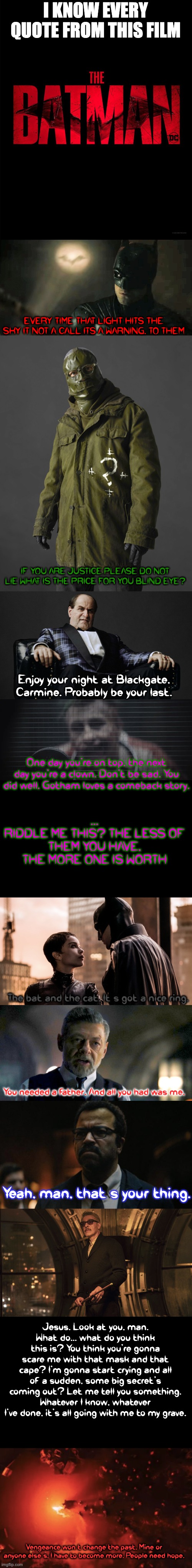 Best Quotes from the batman | I KNOW EVERY QUOTE FROM THIS FILM; EVERY TIME THAT LIGHT HITS THE SKY IT NOT A CALL ITS A WARNING. TO THEM; IF YOU ARE JUSTICE PLEASE DO NOT LIE WHAT IS THE PRICE FOR YOU BLIND EYE? Enjoy your night at Blackgate, Carmine. Probably be your last. One day you're on top, the next day you're a clown. Don't be sad. You did well. Gotham loves a comeback story. ...
RIDDLE ME THIS? THE LESS OF THEM YOU HAVE, THE MORE ONE IS WORTH; The bat and the cat. It’s got a nice ring. You needed a father. And all you had was me. Yeah, man, that’s your thing. Jesus. Look at you, man. What do... what do you think this is? You think you're gonna scare me with that mask and that cape? I'm gonna start crying and all of a sudden, some big secret's coming out? Let me tell you something. Whatever I know, whatever I've done, it's all going with me to my grave. Vengeance won’t change the past. Mine or anyone else’s. I have to become more. People need hope. | image tagged in the batman,riddler | made w/ Imgflip meme maker