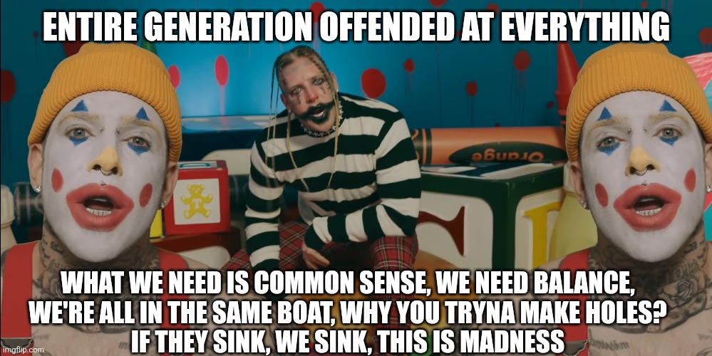 Tom MacDonald | ENTIRE GENERATION OFFENDED AT EVERYTHING; WHAT WE NEED IS COMMON SENSE, WE NEED BALANCE,
WE'RE ALL IN THE SAME BOAT, WHY YOU TRYNA MAKE HOLES?
IF THEY SINK, WE SINK, THIS IS MADNESS | image tagged in clown world,tom macdonald | made w/ Imgflip meme maker