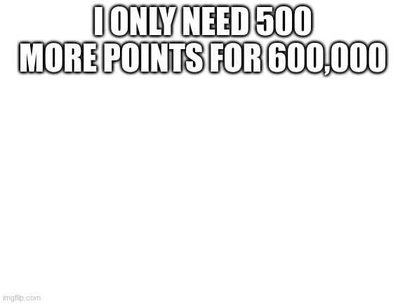 Blank White Template | I ONLY NEED 500 MORE POINTS FOR 600,000 | image tagged in blank white template | made w/ Imgflip meme maker
