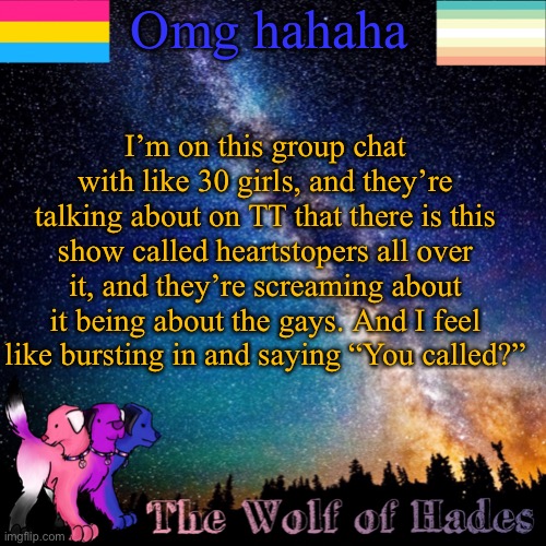 Omg hahaha; I’m on this group chat with like 30 girls, and they’re talking about on TT that there is this show called heartstopers all over it, and they’re screaming about it being about the gays. And I feel like bursting in and saying “You called?” | image tagged in thewolfofhades announcement templete | made w/ Imgflip meme maker