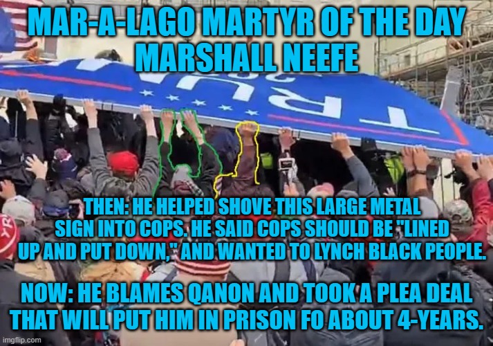 Another MAGA Maggot is behind bars for years. | MAR-A-LAGO MARTYR OF THE DAY
MARSHALL NEEFE; THEN: HE HELPED SHOVE THIS LARGE METAL SIGN INTO COPS. HE SAID COPS SHOULD BE "LINED UP AND PUT DOWN," AND WANTED TO LYNCH BLACK PEOPLE. NOW: HE BLAMES QANON AND TOOK A PLEA DEAL THAT WILL PUT HIM IN PRISON FO ABOUT 4-YEARS. | image tagged in politics | made w/ Imgflip meme maker