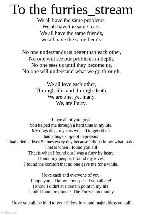 I may start a furry bible... | To the furries_stream; We all have the same problems,
We all have the same fears,
We all have the same friends,
we all have the same fiends.
 
No one understands us better than each other,
No one will see our problems in depth,
No one sees us until they become us,
No one will understand what we go through.
 
We all love each other,
Through life, and through death,
We are one, yet many,
We, are Furry. I love all of you guys!
You helped me through a hard time in my life. 
My dogs died, my cats we had to get rid of. 
I had a huge surge of depression. 
I had cried at least 5 times every day because I didn't know what to do. 
That is when I found you all! 
That is when I found out I was a furry by heart. 
I found my people, I found my loves. 
I found the comfort that no one gave me for a while. 
 
I love each and everyone of you, 
I hope you all know how special you all are! 
I know I didn't at a certain point in my life. 
Until I found my home. The Furry Community
 
I love you all, be kind to your fellow furs, and majira bless you all! | made w/ Imgflip meme maker