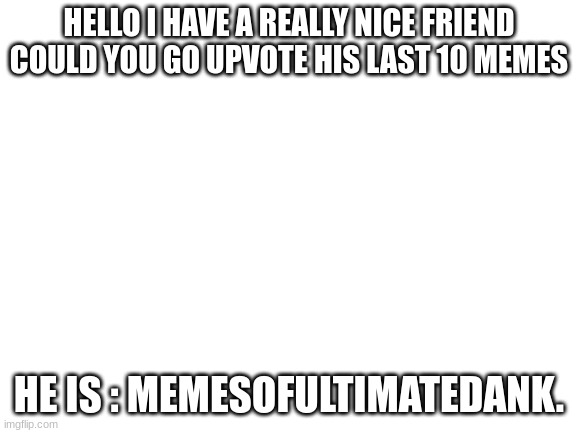 Hes so close to 1 million points | HELLO I HAVE A REALLY NICE FRIEND COULD YOU GO UPVOTE HIS LAST 10 MEMES; HE IS : MEMESOFULTIMATEDANK. | image tagged in blank white template | made w/ Imgflip meme maker