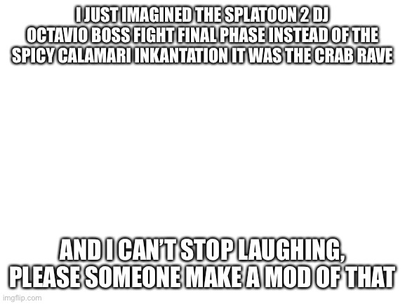 *crabbe rave* | I JUST IMAGINED THE SPLATOON 2 DJ OCTAVIO BOSS FIGHT FINAL PHASE INSTEAD OF THE SPICY CALAMARI INKANTATION IT WAS THE CRAB RAVE; AND I CAN’T STOP LAUGHING, PLEASE SOMEONE MAKE A MOD OF THAT | image tagged in blank white template | made w/ Imgflip meme maker