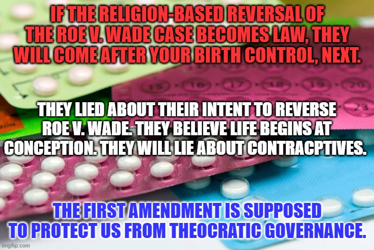 To them "settled law," means they haven't settled on a way to reverse it, yet. | IF THE RELIGION-BASED REVERSAL OF THE ROE V. WADE CASE BECOMES LAW, THEY WILL COME AFTER YOUR BIRTH CONTROL, NEXT. THEY LIED ABOUT THEIR INTENT TO REVERSE ROE V. WADE. THEY BELIEVE LIFE BEGINS AT CONCEPTION. THEY WILL LIE ABOUT CONTRACPTIVES. THE FIRST AMENDMENT IS SUPPOSED TO PROTECT US FROM THEOCRATIC GOVERNANCE. | image tagged in politics | made w/ Imgflip meme maker