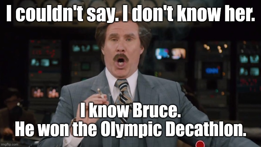 Ron Burgundy smokes crack on TV | I couldn't say. I don't know her. I know Bruce.
He won the Olympic Decathlon. | image tagged in ron burgundy smokes crack on tv | made w/ Imgflip meme maker