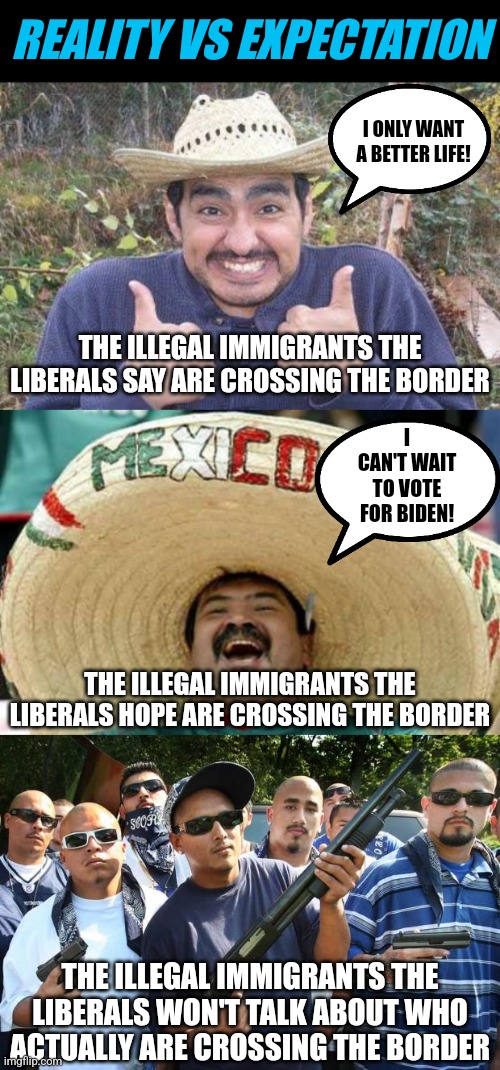 REALITY VS EXPECTATION; I ONLY WANT A BETTER LIFE! THE ILLEGAL IMMIGRANTS THE LIBERALS SAY ARE CROSSING THE BORDER; I CAN'T WAIT TO VOTE FOR BIDEN! THE ILLEGAL IMMIGRANTS THE LIBERALS HOPE ARE CROSSING THE BORDER; THE ILLEGAL IMMIGRANTS THE LIBERALS WON'T TALK ABOUT WHO ACTUALLY ARE CROSSING THE BORDER | image tagged in mexican is pleased,happy mexican,mexican gang | made w/ Imgflip meme maker