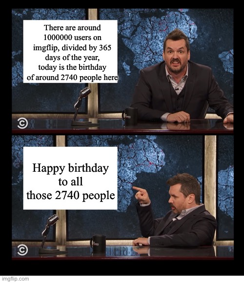 NEWSCASTER JIM JEFFERIES TWO PANEL BLANK | There are around 1000000 users on imgflip, divided by 365 days of the year, today is the birthday of around 2740 people here; Happy birthday to all those 2740 people | image tagged in newscaster jim jefferies two panel blank,memes,funny,happy birthday | made w/ Imgflip meme maker