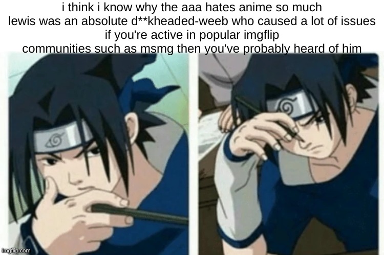 sasuke thinking | i think i know why the aaa hates anime so much
lewis was an absolute d**kheaded-weeb who caused a lot of issues
if you're active in popular imgflip communities such as msmg then you've probably heard of him | image tagged in sasuke thinking | made w/ Imgflip meme maker