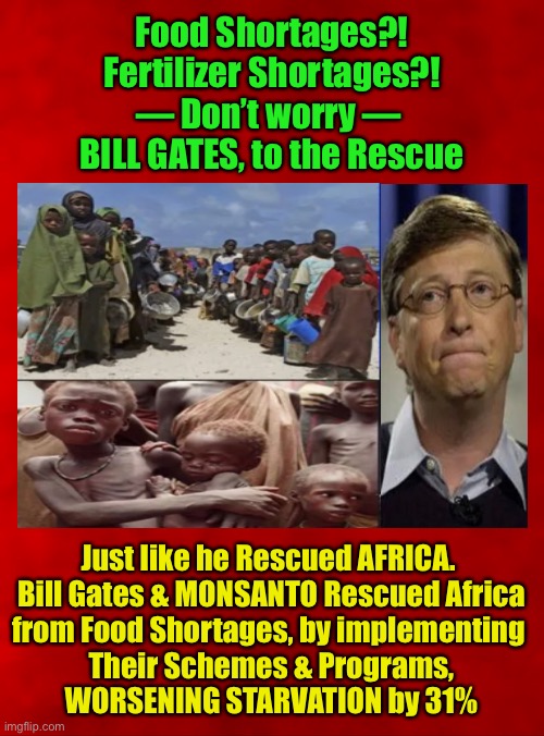 Mighty Benefactor — Savior of the World — BILL GATES wants to HELP US, too | Food Shortages?!
Fertilizer Shortages?!
— Don’t worry — 
BILL GATES, to the Rescue; Just like he Rescued AFRICA. 
Bill Gates & MONSANTO Rescued Africa
from Food Shortages, by implementing 
Their Schemes & Programs,
WORSENING STARVATION by 31% | image tagged in memes,bill gates,evil incarnate,his kind of help we dont need,make him be his own guinea pig,make him disappear | made w/ Imgflip meme maker