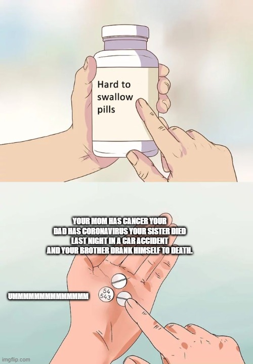 Hard To Swallow Pills Meme | YOUR MOM HAS CANCER YOUR DAD HAS CORONAVIRUS YOUR SISTER DIED LAST NIGHT IN A CAR ACCIDENT AND YOUR BROTHER DRANK HIMSELF TO DEATH. UMMMMMMMMMMMMMM | image tagged in memes,hard to swallow pills | made w/ Imgflip meme maker