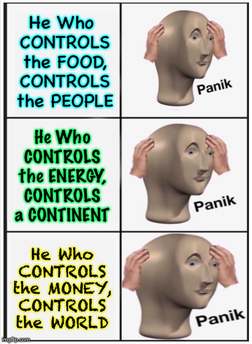 What Do YOU Control? | He Who 
CONTROLS
the FOOD,
CONTROLS
the PEOPLE; He Who
CONTROLS
the ENERGY,
CONTROLS
a CONTINENT; He Who
CONTROLS
the MONEY,
CONTROLS
the WORLD | image tagged in memes,power money control,the devil runs the world,salvation is in jesus christ,choose which one you serve,may be end times | made w/ Imgflip meme maker