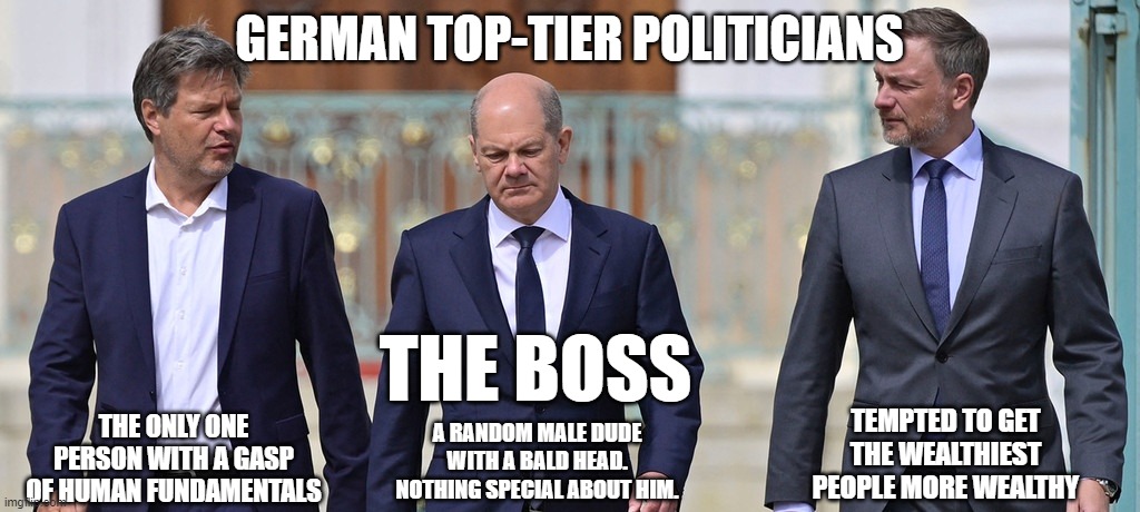 german pseudo politicians | GERMAN TOP-TIER POLITICIANS; THE BOSS; THE ONLY ONE PERSON WITH A GASP OF HUMAN FUNDAMENTALS; TEMPTED TO GET THE WEALTHIEST PEOPLE MORE WEALTHY; A RANDOM MALE DUDE WITH A BALD HEAD. NOTHING SPECIAL ABOUT HIM. | image tagged in memes | made w/ Imgflip meme maker