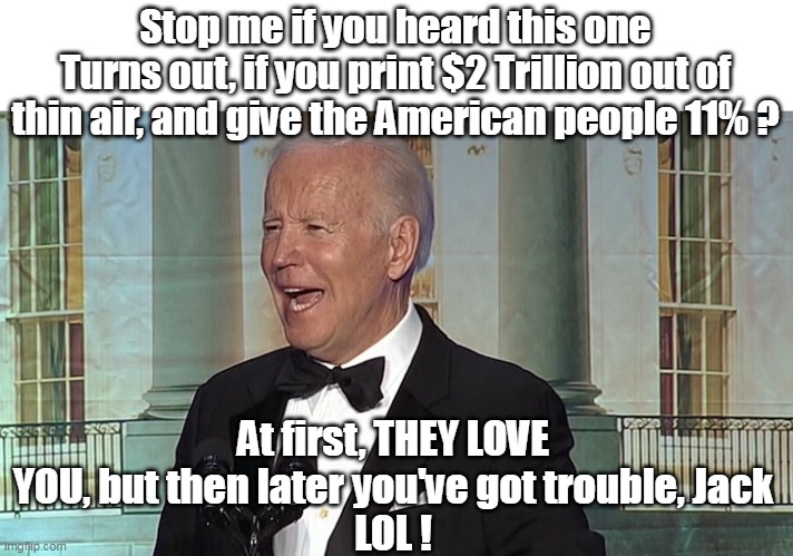 Laughing all the way to the BANK OF CHINA | Stop me if you heard this one
Turns out, if you print $2 Trillion out of thin air, and give the American people 11% ? At first, THEY LOVE YOU, but then later you've got trouble, Jack
LOL ! | image tagged in joe biden,thief,moron,cognitive dissonance,how to recognize a stroke | made w/ Imgflip meme maker