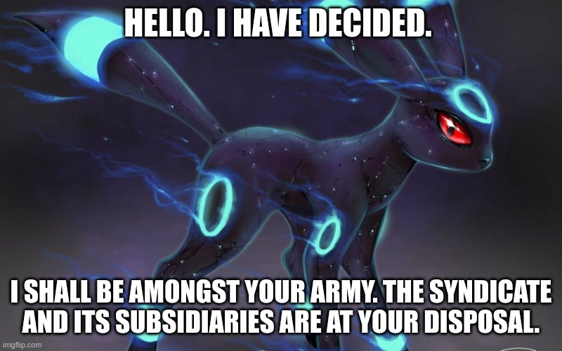 feel free to ask q's. i wil, try and answer. | HELLO. I HAVE DECIDED. I SHALL BE AMONGST YOUR ARMY. THE SYNDICATE AND ITS SUBSIDIARIES ARE AT YOUR DISPOSAL. | image tagged in umbreon update template | made w/ Imgflip meme maker