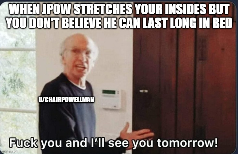 F**k you I'll see you tomorrow | WHEN JPOW STRETCHES YOUR INSIDES BUT YOU DON'T BELIEVE HE CAN LAST LONG IN BED; U/CHAIRPOWELLMAN | image tagged in f k you i'll see you tomorrow | made w/ Imgflip meme maker