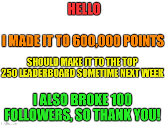 Thanks everyone | HELLO; I MADE IT TO 600,000 POINTS; SHOULD MAKE IT TO THE TOP 250 LEADERBOARD SOMETIME NEXT WEEK; I ALSO BROKE 100 FOLLOWERS, SO THANK YOU! | image tagged in blank white template | made w/ Imgflip meme maker