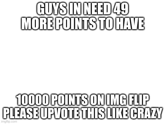 my homies got me | GUYS IN NEED 49 MORE POINTS TO HAVE; 10000 POINTS ON IMG FLIP PLEASE UPVOTE THIS LIKE CRAZY | image tagged in blank white template,please help me | made w/ Imgflip meme maker