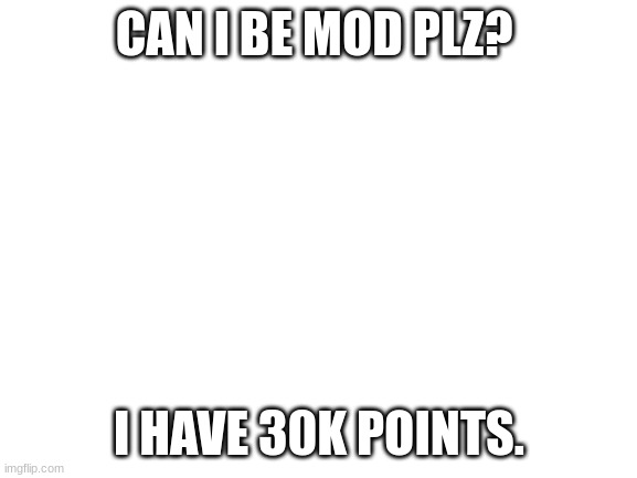 Mod plz! | CAN I BE MOD PLZ? I HAVE 30K POINTS. | image tagged in blank white template | made w/ Imgflip meme maker